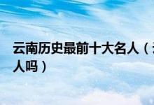 云南历史最前十大名人（云南历史上有哪些名人有你知道的人吗）