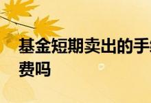 基金短期卖出的手续费 基金短期交易有手续费吗