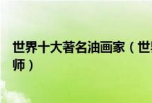 世界十大著名油画家（世界油画代表人物举世闻名的油画大师）