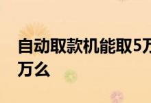 自动取款机能取5万元吗 取款机一天可以取5万么