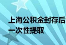 上海公积金封存后如何提取 上海公积金如何一次性提取