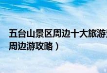 五台山景区周边十大旅游景点（五台山附近旅游景点五台山周边游攻略）