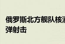 俄罗斯北方舰队核潜艇在巴伦支海完成导弹实弹射击