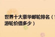 世界十大豪华邮轮排名（世界顶级豪华游轮盘点全球最奢华游轮价值多少）