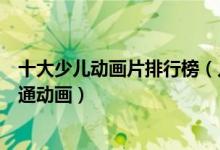 十大少儿动画片排行榜（儿童动画片推荐十部小孩必看的卡通动画）