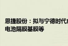 恩捷股份：拟与宁德时代成立合资公司规划投建16条锂离子电池隔膜基膜等