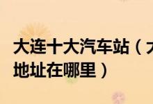 大连十大汽车站（大连有几个汽车客运站具体地址在哪里）