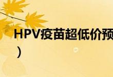 HPV疫苗超低价预约（预计仅需365 5元/针）