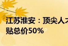 江苏淮安：顶尖人才、急需高层次人才购房补贴总价50%