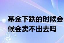 基金下跌的时候会卖不出去吗 基金下跌的时候会卖不出去吗