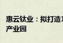 惠云钛业：拟打造100亿投资规模新能源材料产业园