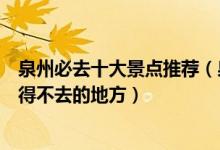 泉州必去十大景点推荐（泉州有哪些地方值得去泉州旅游不得不去的地方）
