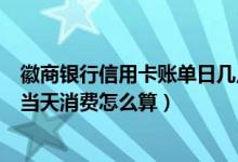 徽商银行信用卡账单日几点出账单（徽商银行信用卡账单日当天消费怎么算）