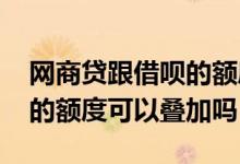 网商贷跟借呗的额度是一样么 网商贷和借呗的额度可以叠加吗