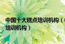 中国十大糕点培训机构（中式糕点培训学校哪里好中式点心培训机构）
