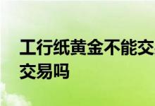 工行纸黄金不能交易 工商银行纸黄金是双向交易吗