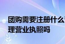 团购需要注册什么营业执照 团购团长需要办理营业执照吗