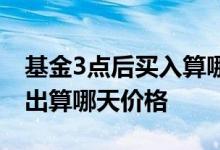 基金3点后买入算哪天价格 基金下午3点前卖出算哪天价格