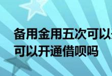 备用金用五次可以开通借呗吗 备用金用五次可以开通借呗吗