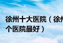 徐州十大医院（徐州三甲医院排行榜徐州市哪个医院最好）