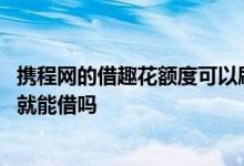 携程网的借趣花额度可以刷出来吗 携程借去花有额度了刷脸就能借吗