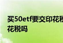 买50etf要交印花税吗 基建50etf购买要收印花税吗