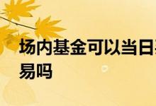 场内基金可以当日买卖吗 场内基金能盘前交易吗