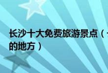 长沙十大免费旅游景点（长沙不要门票的景点可以免费游玩的地方）