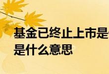 基金已终止上市是什么意思 基金已终止上市是什么意思