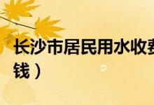 长沙市居民用水收费标准（长沙居民用水多少钱）