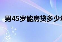 男45岁能房贷多少年 男45岁能房贷多少年