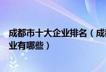 成都市十大企业排名（成都上市公司排行榜成都知名大型企业有哪些）