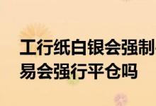 工行纸白银会强制平仓吗 工商银行纸黄金交易会强行平仓吗
