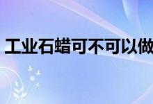 工业石蜡可不可以做蜡烛（工业石蜡的作用）