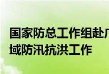 国家防总工作组赴广西、广东检查指导珠江流域防汛抗洪工作