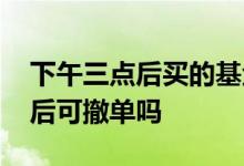下午三点后买的基金能撤单吗 基金下午三点后可撤单吗