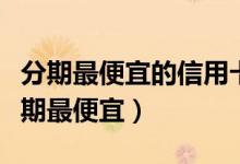 分期最便宜的信用卡（建设银行哪种信用卡分期最便宜）
