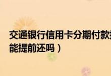 交通银行信用卡分期付款提前还（建设银行信用卡分期付款能提前还吗）