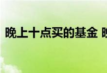晚上十点买的基金 晚上十点可以买入基金么