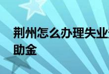 荆州怎么办理失业登记 荆州怎么申领临时救助金 
