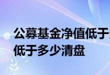 公募基金净值低于多少会清盘 公募基金净值低于多少清盘