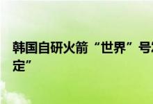 韩国自研火箭“世界”号发射已推迟两次发射时间将“再敲定”
