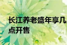 长江养老盛年享几点开售 长江养老半年享几点开售