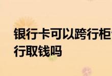 银行卡可以跨行柜台存取钱吗 银行卡可以跨行取钱吗
