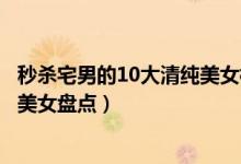 秒杀宅男的10大清纯美女校花（最清纯校花排行榜校园清纯美女盘点）