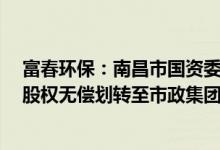 富春环保：南昌市国资委将孙公司持有的富春环保20.49%股权无偿划转至市政集团