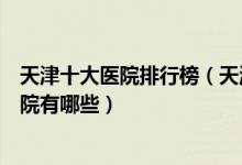 天津十大医院排行榜（天津医院排行前十天津较好的三甲医院有哪些）