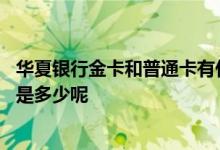 华夏银行金卡和普通卡有什么区别 华夏银行标准卡金卡额度是多少呢