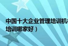 中国十大企业管理培训机构（企业管理培训班企业管理课程培训哪家好）