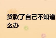贷款了自己不知道怎么办 贷款本人去不了怎么办